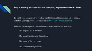 Step 3: Identify The Minimal (but complete) Representation Of UI State
To build your app correctly, you first need to think of the minimal set of mutable
state that your app needs. The key here is DRY: Don't Repeat Yourself.
Think of all of the pieces of data in our example application. We have:
The original list of products
The search text the user has entered
The value of the checkbox
The filtered list of products
 