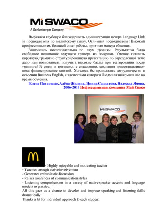 Выражаем глубокую благодарность администрации центра Language Link
за преподавателя по английскому языку. Отличный преподаватель! Высокий
профессионализм, большой опыт работы, приятная манера общения.
Занимались последовательно по двум уровням. Результатом было
свободное понимание ведущего тренера из Америки. Умение готовить
короткую, грамотно структурированную презентацию по определённой теме
дало нам возможность получить высокие баллы при тестировании после
тренинга! В связи с кризисом, к сожалению, компания приостанавливает
пока финансирование занятий. Хотелось бы продолжить сотрудничество в
освоении Business English, с элементами которого Людмила знакомила нас во
время обучения.
Елена Патаридзе, Алёна Жилина, Ирина Солдатова, Надежда Ямова.
2006-2010 Нефтесервисная компания Май Свако
- Highly enjoyable and motivating teacher
- Teaches through active involvement
- Generates enthusiastic discussion
- Raises awareness of communication styles
- Listening comprehension in a variety of native-speaker accents and language
models to practice.
All this gave us a chance to develop and improve speaking and listening skills
dramatically.
Thanks a lot for individual approach to each student.
 