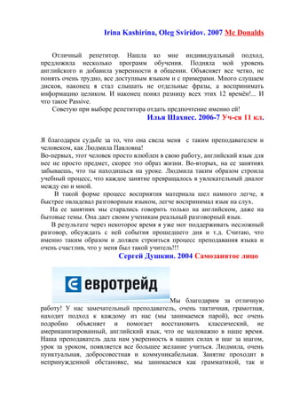 Irina Kashirina, Oleg Sviridov. 2007 Mc Donalds
Отличный репетитор. Нашла ко мне индивидуальный подход,
предложила несколько программ обучения. Подняла мой уровень
английского и добавила уверенности в общении. Объясняет все четко, не
понять очень трудно, все доступным языком и с примерами. Много слушаем
дисков, наконец я стал слышать не отдельные фразы, а воспринимать
информацию целиком. И наконец понял разницу всех этих 12 времён!... И
что такое Passive.
Советую при выборе репетитора отдать предпочтение именно ей!
Илья Шахнес. 2006-7 Уч-ся 11 кл.
Я благодарен судьбе за то, что она свела меня с таким преподавателем и
человеком, как Людмила Павловна!
Во-первых, этот человек просто влюблен в свою работу, английский язык для
нее не просто предмет, скорее это образ жизни. Во-вторых, на ее занятиях
забываешь, что ты находишься на уроке. Людмила таким образом строила
учебный процесс, что каждое занятие превращалось в увлекательный диалог
между ею и мной.
В такой форме процесс восприятия материала шел намного легче, я
быстрее овладевал разговорным языком, легче воспринимал язык на слух.
На ее занятиях мы старались говорить только на английском, даже на
бытовые темы. Она дает своим ученикам реальный разговорный язык.
В результате через некоторое время я уже мог поддерживать несложный
разговор, обсуждать с ней события прошедшего дня и т.д. Считаю, что
именно таким образом и должен строиться процесс преподавания языка и
очень счастлив, что у меня был такой учитель!!!
Сергей Душкин. 2004 Самозанятое лицо
Мы благодарим за отличную
работу! У нас замечательный преподаватель, очень тактичная, грамотная,
находит подход к каждому из нас (мы занимаемся парой), все очень
подробно объясняет и помогает восстановить классический, не
американизированный, английский язык, что не маловажно в наше время.
Наша преподаватель дала нам уверенность в наших силах и шаг за шагом,
урок за уроком, появляется все большее желание учиться. Людмила, очень
пунктуальная, добросовестная и коммуникабельная. Занятие проходит в
непринужденной обстановке, мы занимаемся как грамматикой, так и
 