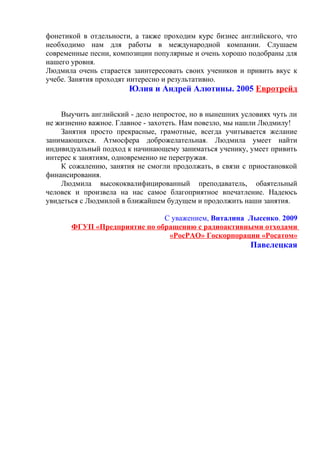 фонетикой в отдельности, а также проходим курс бизнес английского, что
необходимо нам для работы в международной компании. Слушаем
современные песни, композиции популярные и очень хорошо подобраны для
нашего уровня.
Людмила очень старается заинтересовать своих учеников и привить вкус к
учебе. Занятия проходят интересно и результативно.
Юлия и Андрей Алютины. 2005 Евротрейд
Выучить английский - дело непростое, но в нынешних условиях чуть ли
не жизненно важное. Главное - захотеть. Нам повезло, мы нашли Людмилу!
Занятия просто прекрасные, грамотные, всегда учитывается желание
занимающихся. Атмосфера доброжелательная. Людмила умеет найти
индивидуальный подход к начинающему заниматься ученику, умеет привить
интерес к занятиям, одновременно не перегружая.
К сожалению, занятия не смогли продолжать, в связи с приостановкой
финансирования.
Людмила высококвалифицированный преподаватель, обаятельный
человек и произвела на нас самое благоприятное впечатление. Надеюсь
увидеться с Людмилой в ближайшем будущем и продолжить наши занятия.
С уважением, Виталина Лысенко. 2009
ФГУП «Предприятие по обращению с радиоактивными отходами
«РосРАО» Госкорпорации «Росатом»
Павелецкая
 