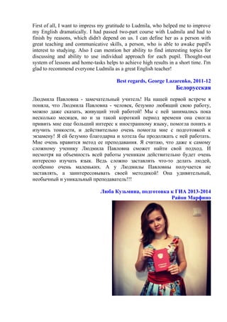 First of all, I want to impress my gratitude to Ludmila, who helped me to improve
my English dramatically. I had passed two-part course with Ludmila and had to
finish by reasons, which didn't depend on us. I can define her as a person with
great teaching and communicative skills, a person, who is able to awake pupil's
interest to studying. Also I can mention her ability to find interesting topics for
discussing and ability to use individual approach for each pupil. Thought-out
system of lessons and home-tasks helps to achieve high results in a short time. I'm
glad to recommend everyone Ludmila as a great English teacher!
Best regards, George Lazarenko, 2011-12
Белорусская
Людмила Павловна - замечательный учитель! На нашей первой встрече я
поняла, что Людмила Павловна - человек, безумно любящий свою работу,
можно даже сказать, живущий этой работой! Мы с ней занимались пока
несколько месяцев, но и за такой короткий период времени она смогла
привить мне еще больший интерес к иностранному языку, помогла понять и
изучить тонкости, и действительно очень помогла мне с подготовкой к
экзамену! Я ей безумно благодарна и хотела бы продолжать с ней работать.
Мне очень нравится метод ее преподавания. Я считаю, что даже к самому
сложному ученику Людмила Павловна сможет найти свой подход. И
несмотря на объемность всей работы ученикам действительно будет очень
интересно изучать язык. Ведь сложно заставлять что-то делать людей,
особенно очень маленьких. А у Людмилы Павловны получается не
заставлять, а заинтересовывать своей методикой! Она удивительный,
необычный и уникальный преподаватель!!!
Люба Кузьмина, подготовка к ГИА 2013-2014
Район Марфино
 