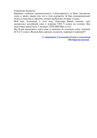Уважаемая Людмила!
Выражаю глубокую признательность и благодарность за Ваше мастерство
учить и давать знания тем, кто в этом нуждается. За Ваш индивидуальный
подход к каждому и терпение, умение пробуждать интерес к языку.
Мой сын, Александр, в этом году, благодаря Вашей помощи, сдал
дисциплину английский язык в экзамене ГИА 9 класса на отлично. Вся
подготовка заняла всего 7 месяцев, СПАСИБО Вам за это!
Мы будем продолжать учить язык и надеемся на отличную сдачу экзамена
ЕГЭ в 11 классе. Желаем Вам хороших студентов, здоровья и терпения!!!
С уважением, Салтыковы Елена и Александр
2014 Братиславская
 