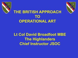 THE BRITISH APPROACH
TO
OPERATIONAL ART
Lt Col David Broadfoot MBE
The Highlanders
Chief Instructor JSOC
 