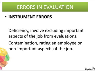 ERRORS IN EVALUATION
• INSTRUMENT ERRORS
Deficiency, involve excluding important
aspects of the job from evaluations.
Contamination, rating an employee on
non-important aspects of the job.
 