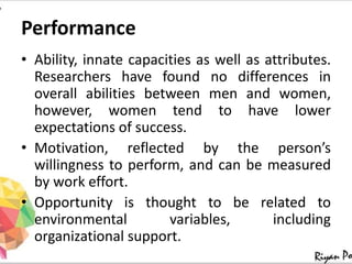 Performance
• Ability, innate capacities as well as attributes.
Researchers have found no differences in
overall abilities between men and women,
however, women tend to have lower
expectations of success.
• Motivation, reflected by the person’s
willingness to perform, and can be measured
by work effort.
• Opportunity is thought to be related to
environmental variables, including
organizational support.
 