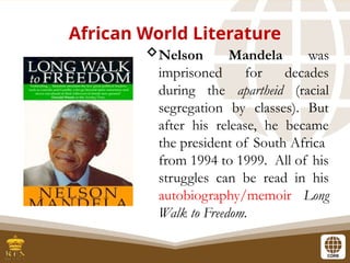 African World Literature
Nelson Mandela was
imprisoned for decades
during the apartheid (racial
segregation by classes). But
after his release, he became
the president of South Africa
from 1994 to 1999. All of his
struggles can be read in his
autobiography/memoir Long
Walk to Freedom.
 