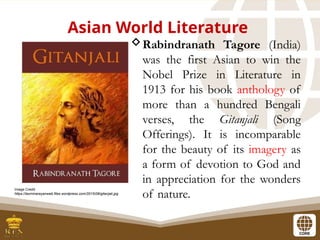 Asian World Literature
Rabindranath Tagore (India)
was the first Asian to win the
Nobel Prize in Literature in
1913 for his book anthology of
more than a hundred Bengali
verses, the Gitanjali (Song
Offerings). It is incomparable
for the beauty of its imagery as
a form of devotion to God and
in appreciation for the wonders
of nature.
Image Credit:
https://laxminarayanweb.files.wordpress.com/2015/08/gitanjali.jpg
 