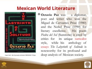 Mexican World Literature
Octavio Paz was a diplomat,
poet and writer who won the
Miguel de Cervantes Prize (1980)
and the Nobel Prize (1990) for
literary excellence. His poem
Piedra del Sol (Sunstone) is cited by
critics for its unique surrealist
style, while his anthology of
essays The Labyrinth of Solitude is
noteworthy for its profound and
deep analysis of Mexican society.
Image Credit: http://d.gr-assets.com/books/1388265409l/11702.jpg
 
