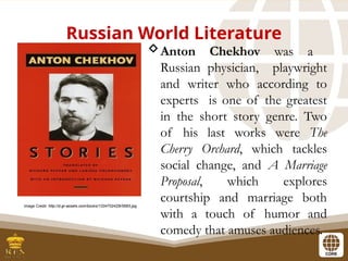 Russian World Literature
Anton Chekhov was a
Russian physician, playwright
and writer who according to
experts is one of the greatest
in the short story genre. Two
of his last works were The
Cherry Orchard, which tackles
social change, and A Marriage
Proposal, which explores
courtship and marriage both
with a touch of humor and
comedy that amuses audiences.
Image Credit: http://d.gr-assets.com/books/1334702425l/5693.jpg
 
