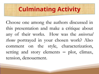 Choose one among the authors discussed in
this presentation and make a critique about
any of their works. How was the universal
theme portrayed in your chosen work? Also
comment on the style, characterization,
setting and story elements ‒ plot, climax,
tension, denouement.
Culminating Activity
 