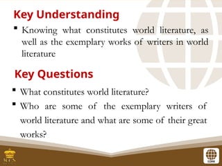 Knowing what constitutes world literature, as
well as the exemplary works of writers in world
literature
Key Understanding
 What constitutes world literature?
 Who are some of the exemplary writers of
world literature and what are some of their great
works?
Key Questions
 
