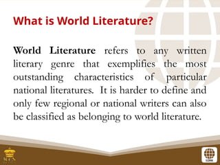 What is World Literature?
World Literature refers to any written
literary genre that exemplifies the most
outstanding characteristics of particular
national literatures. It is harder to define and
only few regional or national writers can also
be classified as belonging to world literature.
 