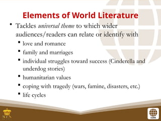 Elements of World Literature
• Tackles universal theme to which wider
audiences/readers can relate or identify with
 love and romance
 family and marriages
 individual struggles toward success (Cinderella and
underdog stories)
 humanitarian values
 coping with tragedy (wars, famine, disasters, etc.)
 life cycles
 