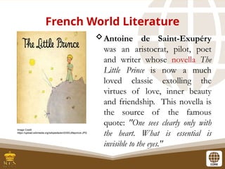 French World Literature
Antoine de Saint-Exupéry
was an aristocrat, pilot, poet
and writer whose novella The
Little Prince is now a much
loved classic extolling the
virtues of love, inner beauty
and friendship. This novella is
the source of the famous
quote: "One sees clearly only with
the heart. What is essential is
invisible to the eyes."
Image Credit:
https://upload.wikimedia.org/wikipedia/en/0/05/Littleprince.JPG
 