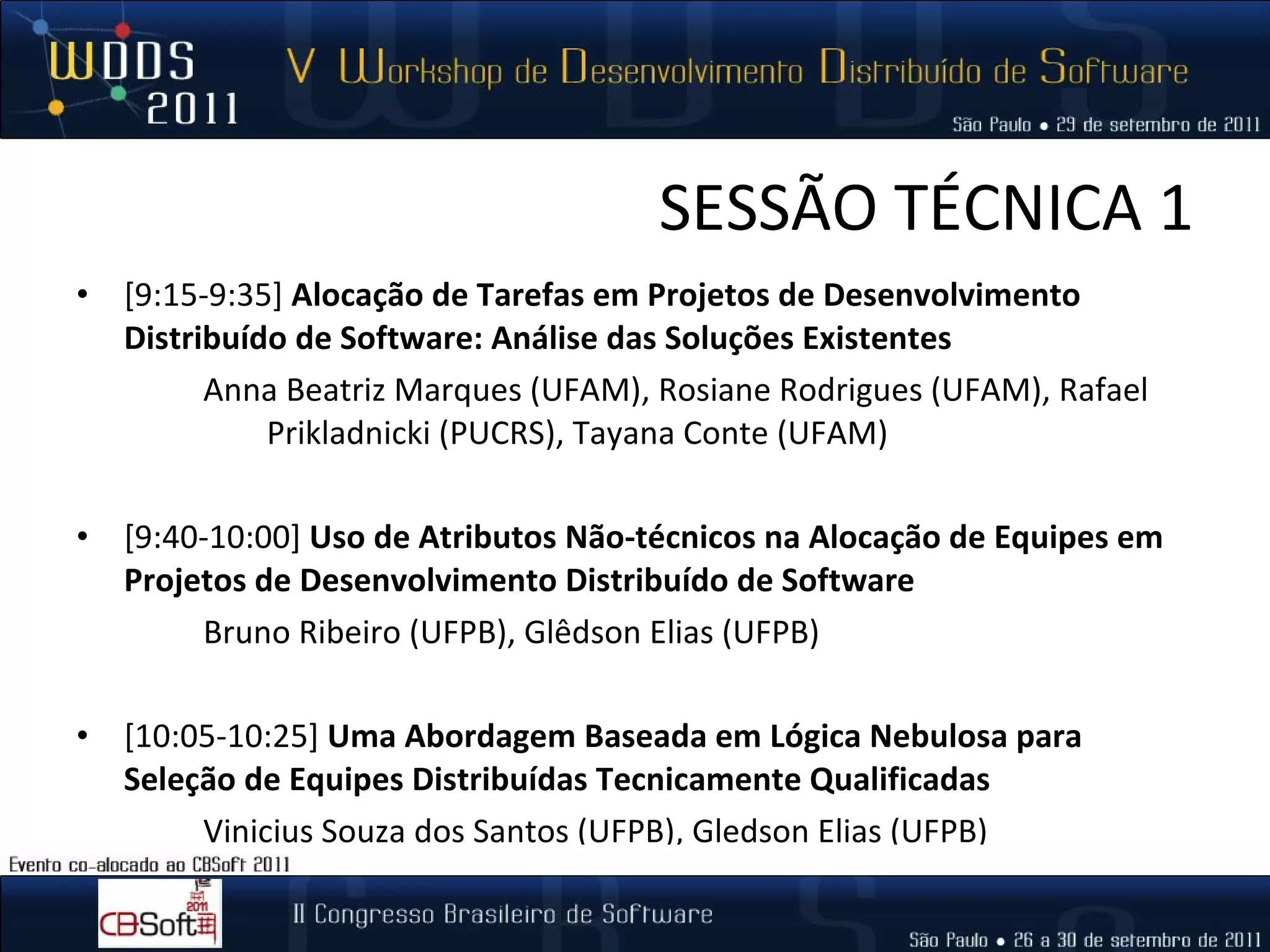 SESSÃO TÉCNICA 1 [9:15-9:35]  Alocação de Tarefas em Projetos de Desenvolvimento Distribuído de Software: Análise das Soluções Existentes  Anna Beatriz Marques (UFAM), Rosiane Rodrigues (UFAM), Rafael  Prikladnicki (PUCRS), Tayana Conte (UFAM)   [9:40-10:00]  Uso de Atributos Não-técnicos na Alocação de Equipes em Projetos de Desenvolvimento Distribuído de Software  Bruno Ribeiro (UFPB), Glêdson Elias (UFPB) [10:05-10:25]  Uma Abordagem Baseada em Lógica Nebulosa para Seleção de Equipes Distribuídas Tecnicamente Qualificadas  Vinicius Souza dos Santos (UFPB), Gledson Elias (UFPB) 