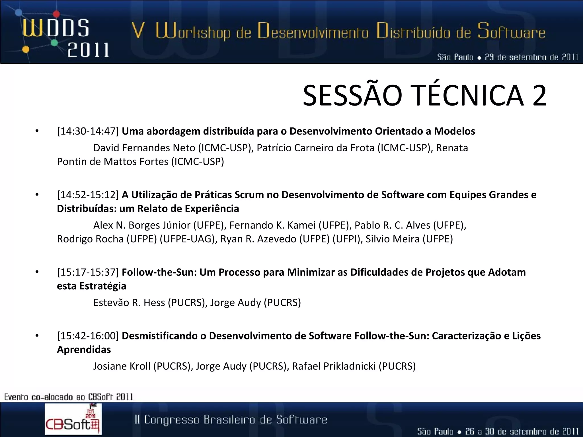 SESSÃO TÉCNICA 2 [14:30-14:47]  Uma abordagem distribuída para o Desenvolvimento Orientado a Modelos  David Fernandes Neto (ICMC-USP), Patrício Carneiro da Frota (ICMC-USP), Renata  Pontin de Mattos Fortes (ICMC-USP) [14:52‐15:12]  A Utilização de Práticas Scrum no Desenvolvimento de Software com Equipes Grandes e Distribuídas: um Relato de Experiência  Alex N. Borges Júnior (UFPE), Fernando K. Kamei (UFPE), Pablo R. C. Alves (UFPE),  Rodrigo Rocha (UFPE) (UFPE-UAG), Ryan R. Azevedo (UFPE) (UFPI), Silvio Meira (UFPE)  [15:17‐15:37]  Follow-the-Sun: Um Processo para Minimizar as Dificuldades de Projetos que Adotam esta Estratégia  Estevão R. Hess (PUCRS), Jorge Audy (PUCRS) [15:42‐16:00]   Desmistificando o Desenvolvimento de Software Follow-the-Sun: Caracterização e Lições Aprendidas  Josiane Kroll (PUCRS), Jorge Audy (PUCRS), Rafael Prikladnicki (PUCRS) 