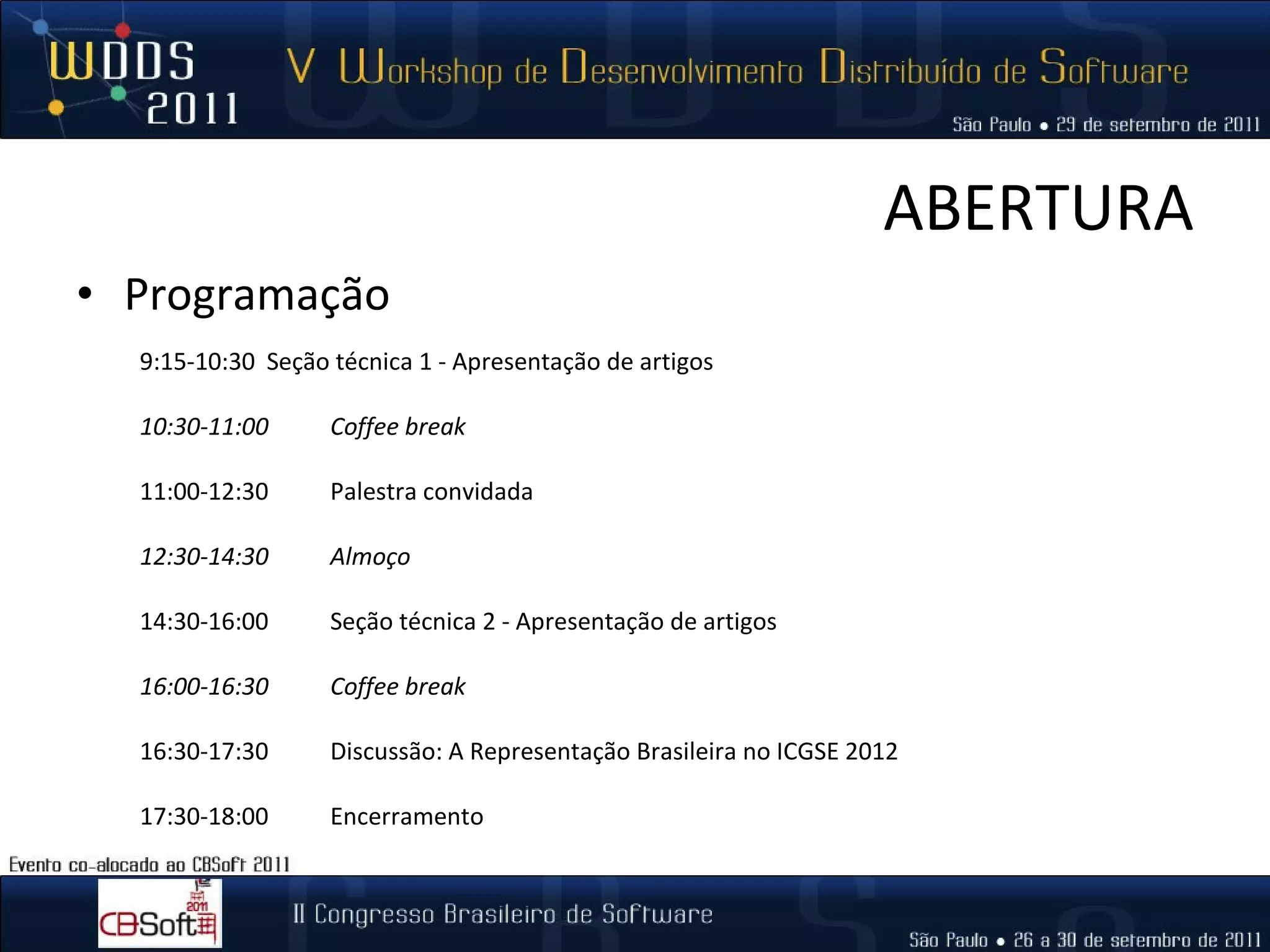 ABERTURA Programação 9:15-10:30  Seção técnica 1 - Apresentação de artigos 10:30-11:00  Coffee break   11:00-12:30  Palestra convidada  12:30-14:30  Almoço 14:30-16:00  Seção técnica 2 - Apresentação de artigos   16:00-16:30  Coffee break 16:30-17:30  Discussão: A Representação Brasileira no ICGSE 2012 17:30-18:00  Encerramento  