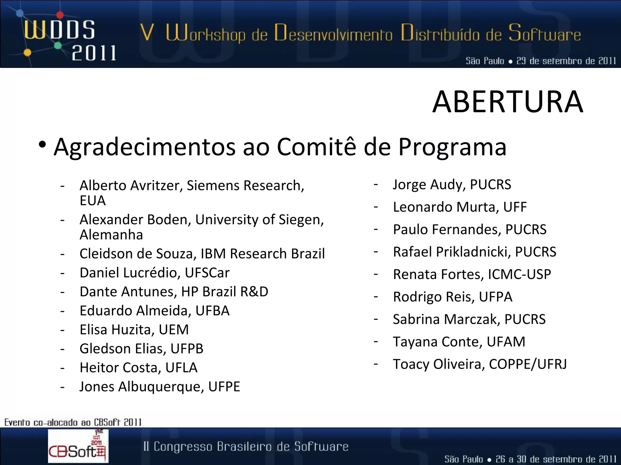 ABERTURA Alberto Avritzer, Siemens Research, EUA Alexander Boden, University of Siegen, Alemanha Cleidson de Souza, IBM Research Brazil Daniel Lucrédio, UFSCar Dante Antunes, HP Brazil R&D Eduardo Almeida, UFBA Elisa Huzita, UEM Gledson Elias, UFPB Heitor Costa, UFLA Jones Albuquerque, UFPE Jorge Audy, PUCRS Leonardo Murta, UFF Paulo Fernandes, PUCRS Rafael Prikladnicki, PUCRS Renata Fortes, ICMC-USP Rodrigo Reis, UFPA Sabrina Marczak, PUCRS Tayana Conte, UFAM Toacy Oliveira, COPPE/UFRJ Agradecimentos ao Comitê de Programa 
