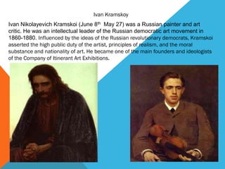 Ivan Kramskoy
Ivan Nikolayevich Kramskoi (June 8th May 27) was a Russian painter and art
critic. He was an intellectual leader of the Russian democratic art movement in
1860-1880. Influenced by the ideas of the Russian revolutionary democrats, Kramskoi
asserted the high public duty of the artist, principles of realism, and the moral
substance and nationality of art. He became one of the main founders and ideologists
of the Company of Itinerant Art Exhibitions.
 