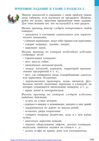 149
ИТОГОВОЕ ЗАДАНИЕ К ГЛАВЕ 2 РАЗДЕЛА 5
Многих опасностей и связанных с ними проблем можно
легко избежать, если научиться их предвидеть. Потрени­
руйся это делать, выполняя приведённые ниже задания.
Для этого вспомни всё, что ты изучал(а) в этом разделе.
Назови причину, почему следует остерегаться людей,
которые:
• находятся в состоянии алкогольного или наркоти­
ческого опьянения;
• слишком нервничают, ведут себя странно или агрессивно;
• говорят неправду, лукавят, хитрят;
• нарушают закон.
Назови причину, по которой необходимо избегать
следующих мест:
• строительных площадок;
• мест выгула собак;
• оживлённых автомагистралей;
• пещер, катакомб, карьеров, территорий промыш­
ленных предприятий и т. п.;
• мест, где собираются люди, употребляющие алкоголь
или наркотики, бездомные;
• переполненного транспорта, залов, митингов, фут­
больных матчей, подземных переходов и площадей, на
которых устраиваются многолюдные концерты, и т. д.;
• крыш домов и электропоездов.
Назови причину, по которой следует избегать
подобных действий:
• гулять на улице вечером;
• садиться в машину к незнакомцам, заходить к ним домой;
• задерживаться по дороге из школы домой;
• оставлять двери открытыми;
• говорить неправду родителям, куда и с кем идёшь
гулять;
• хвастаться дорогими вещами;
• портить оборудование лифтов, детских площадок,
подъездов, наносить надписи на стены и т. д.;
• делать селфи на крыше дома или электропоезда.
Право для безоплатного розміщення підручника в мережі Інтернет має
Міністерство освіти і науки України http://mon.gov.ua/ та Інститут модернізації змісту освіти https://imzo.gov.ua
 