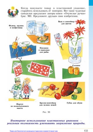 155
Когда покупаете товар в пластиковой упаковке,
старайтесь использовать её повторно. Вот такие чудесные
самоделки предлагают авторы книги «Очумелые ручки»
(рис. 90). Предложите друзьям свои изобретения.
Повторное использование пластиковых упаковок —
реальная возможность уменьшить загрязнение природы.
Фужер, кружка
и конфетница
Поплавок
и кормушка
для рыбы
Фартук
из полиэтиленового
пакета
Брелок-контейнер
для мелких вещей
Губка для обуви
Солонки
Ваза и контейнер
для цветов
Рис. 90
Право для безоплатного розміщення підручника в мережі Інтернет має
Міністерство освіти і науки України http://mon.gov.ua/ та Інститут модернізації змісту освіти https://imzo.gov.ua
 