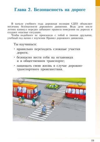 19
Глава 2. Безопасность на дороге
В начале учебного года дорожная полиция (ДП) объявляет
месячник безопасности дорожного движения. Ведь дети после
летних каникул нередко забывают правила поведения на дорогах и
создают опасные ситуации.
Чтобы подобного не произошло с тобой и твоими друзьями,
учебный год начни с изучения Правил дорожного движения.
Ты научишься:
• правильно переходить сложные участки
дороги;
• безопасно вести себя на остановках
и в общественном транспорте;
• защищать свою жизнь в случае дорожно-
транспортного происшествия.
 