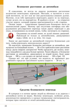 22
Безопасное расстояние до автомобиля
К сожалению, не всегда на дорогах размещено достаточное
количество пешеходных переходов. Местами, в частности в сель-
ской местности, их нет или же они расположены слишком далеко.
Поэтому, если тебе приходится переходить дорогу не на переходе,
лучше делать это на перекрёстке. В крайнем случае — на открытом
участке дороги, который хорошо просматривается в обе стороны.
Осевая линия — единственное сравнительно безопасное место на
многополосной дороге. Поэтому при отсутствии светофора или обо-
рудованного регулируемого перехода такую дорогу переходят в два
этапа, остановившись на осевой линии, чтобы посмотреть по сторонам.
Оказавшись на осевой линии, не делай лишних движений.
Наблюдай не только за автомобилями, движущимися
перед тобой, но и за теми, что сзади.
Какое же расстояние до автомобилей считается безопасным для
того, чтобы переходить многополосную дорогу?
По подсчётам, наименьшее безопасное расстояние до автомобиля, дви­
жущегося по ближайшей полосе, — 50 м (это приблизительное рас­стояние
между двумя опорами электросети). Чтобы преодолеть две полосы, пеше­
ходу понадобится в два раза больше времени. Таким образом, и безопасное
расстояние до автомобиля, движущемуся по вто­рой полосе, будет вдвое
больше — 100 м, а до едущего по третьей полосе — 150 м (рис. 11).
Однако всё это при условии, что водитель не превышает раз-
решённой в пределах населённого пункта скорости — 50 км/ч.
Средства безопасности пешехода
В сумерках и в ночное время людей на обочинах и на дорогах с
автомобиля почти не видно. Поэтому пешеходам, особенно детям,
рекомендуется прикрепить к одежде специальные светоотражатели,
которые ярко светятся от огней автомобильных фар.
Рис. 11
 
