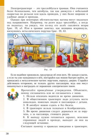30
Электротранспорт — это троллейбусы и трамваи. Они считаются
более безопасными, чем автобусы, так как движутся с небольшой
скоростью по рельсам или вдоль проводов, у них более широкие и
удобные двери и проходы.
Однако при некоторых обстоятельствах вагоны могут оказаться
под напряжением. Например, ты долго ждал троллейбус, а когда
он подъехал, ты увидел, что из-под его колёс сыплются искры
(рис.  19,  а). Или в трамвае заметил, как женщина вскрикнула,
коснувшись металлического поручня (рис. 19, б).
Если подобное произошло, предупреди об этом всех. Не заходи в ва­гон,
а если ты уже находишься в нём, постарайся как можно быстрее выйти, не
прикасаясь к металлическим частям: поручням, корпусу, две­рям. Старайся
действовать осторожно, не толкать других пассажиров, ведь они могут
пошатнуться и пострадать от поражения электрическим током.
Прочитайте приведённые утверждения. Объясните,
почему соглашаетесь или не соглашаетесь с ними.
1. Нельзя отвлекать водителя во время движения.
2. В общественном транспорте надо уступать место
инвалидам, пожилым людям и пассажирам с детьми.
3. В автобусе можно ездить и без билета.
4. В транспорте нельзя толкаться и безобразничать.
5. Во время движения следует держаться не за пору­
чень, а за пассажира, стоящего рядом.
6. К выходу нужно готовиться заранее, вежливо
спрашивая людей в проходе, выходят ли они на
следующей остановке.
Составьте памятку о правилах поведения в транспорте.
Рис. 19
а б
 
