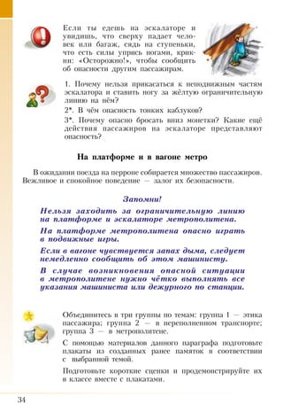 34
Если ты едешь на эскалаторе и
увидишь, что сверху падает чело-
век или багаж, сядь на ступеньки,
что есть силы упрись ногами, крик-
ни: «Осторожно!», чтобы сообщить
об опасности другим пассажирам.
1. Почему нельзя прикасаться к неподвижным частям
эскалатора и ставить ногу за жёлтую ограничительную
линию на нём?
2*. В чём опасность тонких каблуков?
3*. Почему опасно бросать вниз монетки? Какие ещё
действия пассажиров на эскалаторе представляют
опасность?
На платформе и в вагоне метро
В ожидании поезда на перроне собирается множество пассажиров.
Вежливое и спокойное поведение — залог их безопасности.
Запомни!
Нельзя заходить за ограничительную линию
на платформе и эскалаторе метрополитена.
На платформе метрополитена опасно играть
в подвижные игры.
Если в вагоне чувствуется запах дыма, следует
немедленно сообщить об этом машинисту.
В случае возникновения опасной ситуации
в метрополитене нужно чётко выполнять все
указания машиниста или дежурного по станции.
Объединитесь в три группы по темам: группа 1 — этика
пассажира; группа 2 — в переполненном транспорте;
группа 3 — в метрополитене.
С помощью материалов данного параграфа подготовьте
плакаты из созданных ранее памяток в соответствии
с  выбранной темой.
Подготовьте короткие сценки и продемонстрируйте их
в классе вместе с плакатами.
 