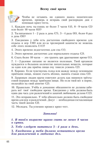 46
Всему своё время
Чтобы не оставить ни единого шанса похитителям
времени, проверь и исправь свой распорядок дня с
по­мощью кросс-теста.
1. Каждую ночь ты спишь не более 7 часов (4), 8—9 часов (5)
или более 10 часов (6)?
2. Ты питаешься 1—2 раза в день (7), 3—4 раза (8), более 6 раз
в день (9)?
3. Ежедневно у тебя есть достаточно свободного времени для
отдыха и игр (10) или из-за чрезмерной занятости не можешь
себе этого позволить (11)?
4. Этого времени недостаточно для сна (1).
5. Этого времени достаточно для нормального отдыха (2).
6. Спать более 10 часов — это тратить зря драгоценное время (1).
7. 1—2-разовое питание не является полезным. Твой организм
нуждается в большом количестве питательных веществ, которые
за один или два приёма пищи ему тяжело усвоить (2).
8. Хорошо. Если чувствуешь голод или жажду между основными
приёмами пищи, можно съесть яблоко, выпить стакан сока (3).
9. Здоровым людям врачи советуют делать как минимум трёхча­
совой перерыв между приёмами пищи. Но если твой вес в норме,
полагайся на свой аппетит (2).
10. Правильно. Учёба и домашние обязанности не должны заби­
рать всё твоё свободное время. Ежедневно у тебя должны быть
один-два часа для развлечений и занятий любимыми делами (12).
11. Это неправильно. У тебя обязательно должно быть свободное
время для игр и развлечений. Досуг — необходимая составляющая
часть твоей жизни (3).
12. Молодец. Ты успешно прошел кросс-тест.
Запомни!
1. В твоём возрасте нужно спать не менее 8 часов
в сутки.
2. Тебе следует питаться 3—4 раза в день.
3. Ежедневно у тебя должно оставаться время
для развлечений и любимых дел.
 