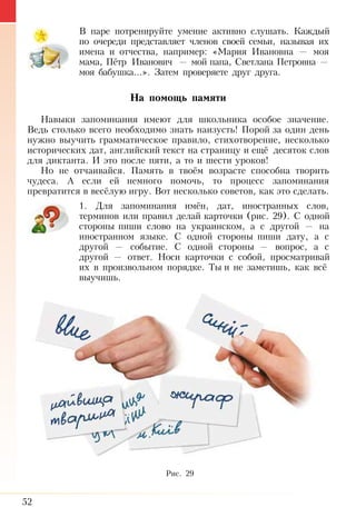52
В паре потренируйте умение активно слушать. Каждый
по очереди представляет членов своей семьи, называя их
имена и отчества, например: «Мария Ивановна  — моя
мама, Пётр Иванович — мой папа, Светлана Петровна —
моя бабушка...». Затем проверяете друг друга.
На помощь памяти
Навыки запоминания имеют для школьника особое значение.
Ведь столько всего необходимо знать наизусть! Порой за один день
нужно выучить грамматическое правило, стихотворение, несколько
исторических дат, английский текст на страницу и ещё десяток слов
для диктанта. И это после пяти, а то и шести уроков!
Но не отчаивайся. Память в твоём возрасте способна творить
чудеса. А если ей немного помочь, то процесс запоминания
превратится в весёлую игру. Вот несколько советов, как это сделать.
1. Для запоминания имён, дат, иностранных слов,
терминов или правил делай карточки (рис. 29). С одной
стороны пиши слово на украинском, а с другой — на
иностранном языке. С одной стороны пиши дату, а с
другой  — событие. С одной стороны — вопрос, а с
другой — ответ. Носи карточки с собой, просматривай
их в произвольном порядке. Ты и не заметишь, как всё
выучишь.
Рис. 29
 