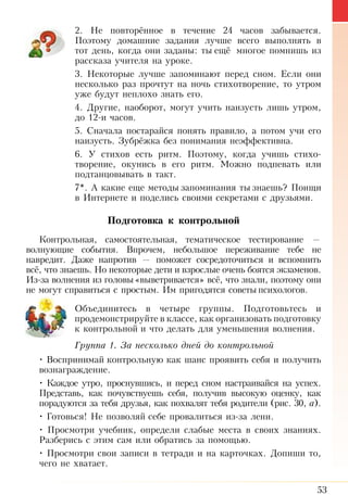 53
2. Не повторённое в течение 24 часов забывается.
Поэтому домашние задания лучше всего выполнять в
тот день, когда они заданы: ты ещё многое помнишь из
рассказа учителя на уроке.
3. Некоторые лучше запоминают перед сном. Если они
несколько раз прочтут на ночь стихотворение, то утром
уже будут неплохо знать его.
4. Другие, наоборот, могут учить наизусть лишь утром,
до 12-и часов.
5. Сначала постарайся понять правило, а потом учи его
наизусть. Зубрёжка без понимания неэффективна.
6. У стихов есть ритм. Поэтому, когда учишь стихо­
творение, окунись в его ритм. Можно подпевать или
подтанцовывать в такт.
7*. А какие еще методы запоминания ты знаешь? Поищи
в Интернете и поделись своими секретами с друзьями.
Подго­тов­ка к кон­троль­ной
Контрольная, самостоятельная, тематическое тестирование  —
волнующие события. Впрочем, небольшое переживание тебе не
навредит. Даже напротив — поможет сосредоточиться и вспомнить
всё, что знаешь. Но некоторые дети и взрослые очень боятся экзаменов.
Из-за волнения из головы«выветривается» всё, что знали, поэтому они
не могут справиться с простым. Им пригодятся советы психологов.
Объединитесь в четыре группы. Подготовьтесь и
продемонстрируйте в классе, как организовать подготовку
к контрольной и что делать для уменьшения волнения.
Группа 1. За несколько дней до контрольной
• Воспринимай контрольную как шанс проявить себя и получить
вознаграждение.
• Каждое утро, проснувшись, и перед сном настраивайся на успех.
Представь, как почувствуешь себя, получив высокую оценку, как
порадуются за тебя друзья, как похвалят тебя родители (рис. 30, а).
• Готовься! Не позволяй себе провалиться из-за лени.
• Просмотри учебник, определи слабые места в своих знаниях.
Разберись с этим сам или обратись за помощью.
• Просмотри свои записи в тетради и на карточках. Допиши то,
чего не хватает.
 