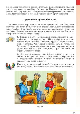67
они не всегда совпадают с нашими чувствами к ним. Например, мальчик
или девочка любит свою собаку. Это чувство. Но бывает, что он или она
сердитына собаку за то, что та погрызла любимые кроссовки. Это эмоция.
И она быстро пройдёт, а любовь к четвероногому другу останется.
Проявление чувств без слов
Человек может выражать и понимать чувства без слов. Когда он
радуется, это видно по блеску в его глазах, довольному выражению
лица, улыбке. Мы узнаём об этом даже по радостному голосу по
телефону. Чтобы научиться понимать и выражать чувства без слов,
поиграйте в игру «Передай маску».
1. Сядьте в круг. Начинающий поворачивается к бли­
жайшему соседу справа (рис. 35) и изображает на лице
какое-нибудь чувство (радость, грусть, удовольствие,
гнев, восторг). Он может использовать и голос, но
без слов. Это может быть ласковое мурлыканье или
радостный возглас, как, например, при появлении на
экране любимого певца.
2. Его сосед сначала перенимает «маску», то есть
пытается воспроизвести её, а после этого, повернувшись
к следующему игроку, меняет выражение лица и
передаёт ему свою «маску».
Какие чувства вы изображали? Назовите их признаки
(ми­мика, жесты, положение тела, сила голоса, интонация).
Рис. 35
 