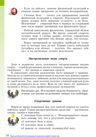 76
• Если ты заболел, занятия физической культурой и
спортом нужно прекратить до полного выздоровления.
• Сильная боль — сигнал для прекращения занятий
физической культурой и спортом. Результатом трени­
ровки должна быть приятная усталость, а не боль.
Исключение — умеренная боль в мышцах на следующий
день после первых тренировок или физического труда.
• Избегай выполнения физических упражнений вблизи
автомобильной дороги. Во время занятий спортом
человек чаще и глубже дышит, поэтому упражнения
возле дороги причинят ему больше вреда, чем пользы.
• Перед тренировкой не наедайся, пообедай не позже
чем за полтора часа до неё. Однако съесть небольшой
бутерброд или яблоко — полезно. Это придаст тебе
сил, и ты достигнешь лучших результатов.
Экстремальные виды спорта
Дети и подростки часто увлекаются экстремальными видами
спорта — ездойна роликовых досках и коньках, горных велосипедах,
сноубордах — без тренера и защитных средств.
К сожалению, опасные развлечения часто приводят к травмам.
Иногда из-за своей неосмотрительности мальчик или девочка теряют
возможность заниматься любимым делом или вынужденыотказаться
от своей мечты. Так, один мальчик получил сложный перелом руки
и очень расстроился из-за этого. Ведь он уже много лет занимался
музыкой и мечтал стать профессиональным музыкантом.
Рассмотрите рис. 40 и назовите средства безопасности, обяза­
тельные для катания на роликовых коньках или скейтборде.
Спортивные травмы
Порой во время подвижных игр или занятий спортом не удаётся
избежать травм. Самые распространённые среди них — растяжение
связок, ушибы и переломы.
С помощью блок-схемы на с. 78 потренируйтесь оказы­
вать помощь тем, кто в результате падения:
а) чувствует боль в руке;
б) чувствует боль в спине;
в) прыгая со скакалкой, подвернул(а) ногу.
Право для безоплатного розміщення підручника в мережі Інтернет має
Міністерство освіти і науки України http://mon.gov.ua/ та Інститут модернізації змісту освіти https://imzo.gov.ua
 