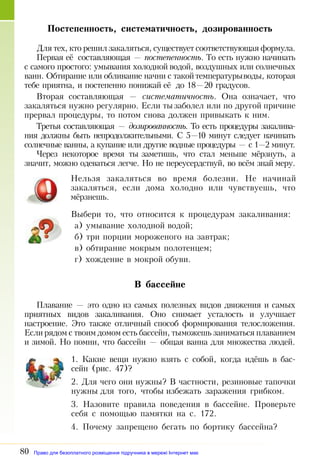 80
Постепенность, систематичность, дозированность
Для тех, кто решил закаляться, существует соответствующая формула.
Первая её составляющая — постепенность. То есть нужно начи­нать
с самого простого: умывания холодной водой, воздушных или солнечных
ванн. Обтирание или обливание начни с такойтемпературыводы, которая
тебе приятна, и постепенно понижай её до 18—20 градусов.
Вторая составляющая — систематичность. Она означает, что
закаляться нужно регулярно. Если тызаболел или по другой причине
прервал процедуры, то потом снова должен привыкать к ним.
Третья составляющая — дозированность. То есть процедуры закалива­
ния должны быть непродолжительными. С 5—10 минут следует начинать
солнечные ванны, а купание или другие водные процедуры — с 1—2 минут.
Через некоторое время ты заметишь, что стал меньше мёрзнуть, а
значит, можно одеваться легче. Но не переусердствуй, во всём знай меру.
Нельзя закаляться во время болезни. Не начинай
закаляться, если дома холодно или чувствуешь, что
мёрзнешь.
Выбери то, что относится к процедурам закаливания:
а) умывание холодной водой;
б) три порции мороженого на завтрак;
в) обтирание мокрым полотенцем;
г) хождение в мокрой обуви.
В бассейне
Плавание — это одно из самых полезных видов движения и самых
приятных видов закаливания. Оно снимает усталость и улучшает
настроение. Это также отличный способ формирования телосложения.
Если рядом с твоим домом есть бассейн, тыможешь заниматься плаванием
и зимой. Но помни, что бассейн — общая ванна для множества людей.
1. Какие вещи нужно взять с собой, когда идёшь в бас­
сейн (рис. 47)?
2. Для чего они нужны? В частности, резиновые тапочки
нужны для того, чтобы избежать заражения грибком.
3. Назовите правила поведения в бассейне. Проверьте
себя с помощью памятки на с. 172.
4. Почему запрещено бегать по бортику бассейна?
Право для безоплатного розміщення підручника в мережі Інтернет має
Міністерство освіти і науки України http://mon.gov.ua/ та Інститут модернізації змісту освіти https://imzo.gov.ua
 