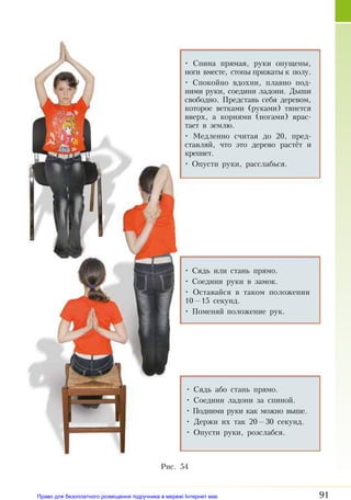 91
• Сядь или стань прямо.
• Соедини ру­ки в за­мок.
• Оставайся в таком положении
10—15 секунд.
• Поменяй положение рук.
• Сядь або стань пря­мо.
• Соедини ладони за спиной.
• Подними руки как можно выше.
• Держи их так 20—30 секунд.
• Опу­с­ти ру­ки, роз­слаб­ся.
• Спина прямая, руки опущены,
ноги вместе, стопы прижаты к полу.
• Спокойно вдохни, плавно под­
ними руки, соедини ладони. Дыши
свободно. Представь себя деревом,
которое ветками (руками) тянется
вверх, а корнями (ногами) врас­
тает в землю.
• Медленно считая до 20, пред­
ставляй, что это дерево растёт и
крепнет.
• Опусти руки, расслабься.
Рис. 54
Право для безоплатного розміщення підручника в мережі Інтернет має
Міністерство освіти і науки України http://mon.gov.ua/ та Інститут модернізації змісту освіти https://imzo.gov.ua
 