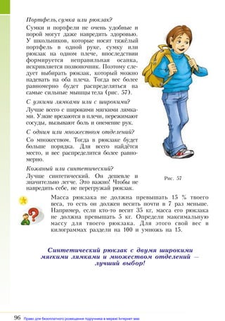 96
Портфель,сумка или рюкзак?
Сумки и портфели не очень удобные и
порой могут даже навредить здоровью.
У школьников, которые носят тяжёлый
портфель в одной руке, сумку или
рюкзак на одном плече, впоследствии
формируется неправильная осанка,
искривляется позвоночник. Поэтому сле­
дует выбирать рюкзак, который можно
надевать на оба плеча. Тогда вес более
равномерно будет распределяться на
самые сильные мышцы тела (рис. 57).
С узкими лямками или с широкими?
Лучше всего с широкими мягкими лямка­
ми. Узкие врезаются в плечи, пережимают
сосуды, вызывают боль и онемение рук.
С одним или множеством отделений?
Со множеством. Тогда в рюкзаке будет
больше порядка. Для всего найдётся
место, и вес распределится более равно­
мерно.
Кожаный или синтетический?
Лучше синтетический. Он дешевле и
значительно легче. Это важно! Чтобы не
навредить себе, не перегружай рюкзак.
Масса рюкзака не должна превышать 15  % твоего
веса, то есть он должен весить почти в 7 раз меньше.
Например, если кто-то весит 35 кг, масса его рюкзака
не должна превышать 5 кг. Определи максимальную
массу для твоего рюкзака. Для этого свой вес в
килограммах раздели на 100 и умножь на 15.
Синтетический рюкзак с двумя широкими
мягкими лямками и множеством отделений —
лучший выбор!
Рис. 57
Право для безоплатного розміщення підручника в мережі Інтернет має
Міністерство освіти і науки України http://mon.gov.ua/ та Інститут модернізації змісту освіти https://imzo.gov.ua
 