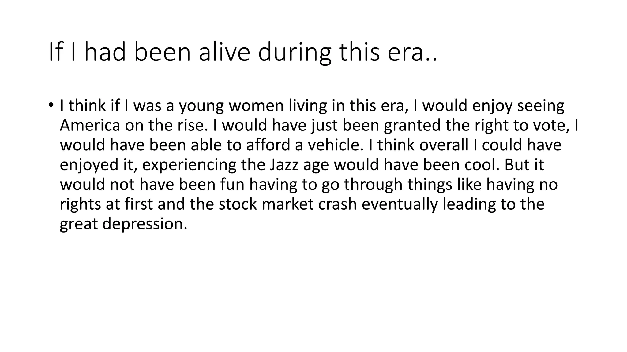 If I had been alive during this era..
• I think if I was a young women living in this era, I would enjoy seeing
America on the rise. I would have just been granted the right to vote, I
would have been able to afford a vehicle. I think overall I could have
enjoyed it, experiencing the Jazz age would have been cool. But it
would not have been fun having to go through things like having no
rights at first and the stock market crash eventually leading to the
great depression.
 