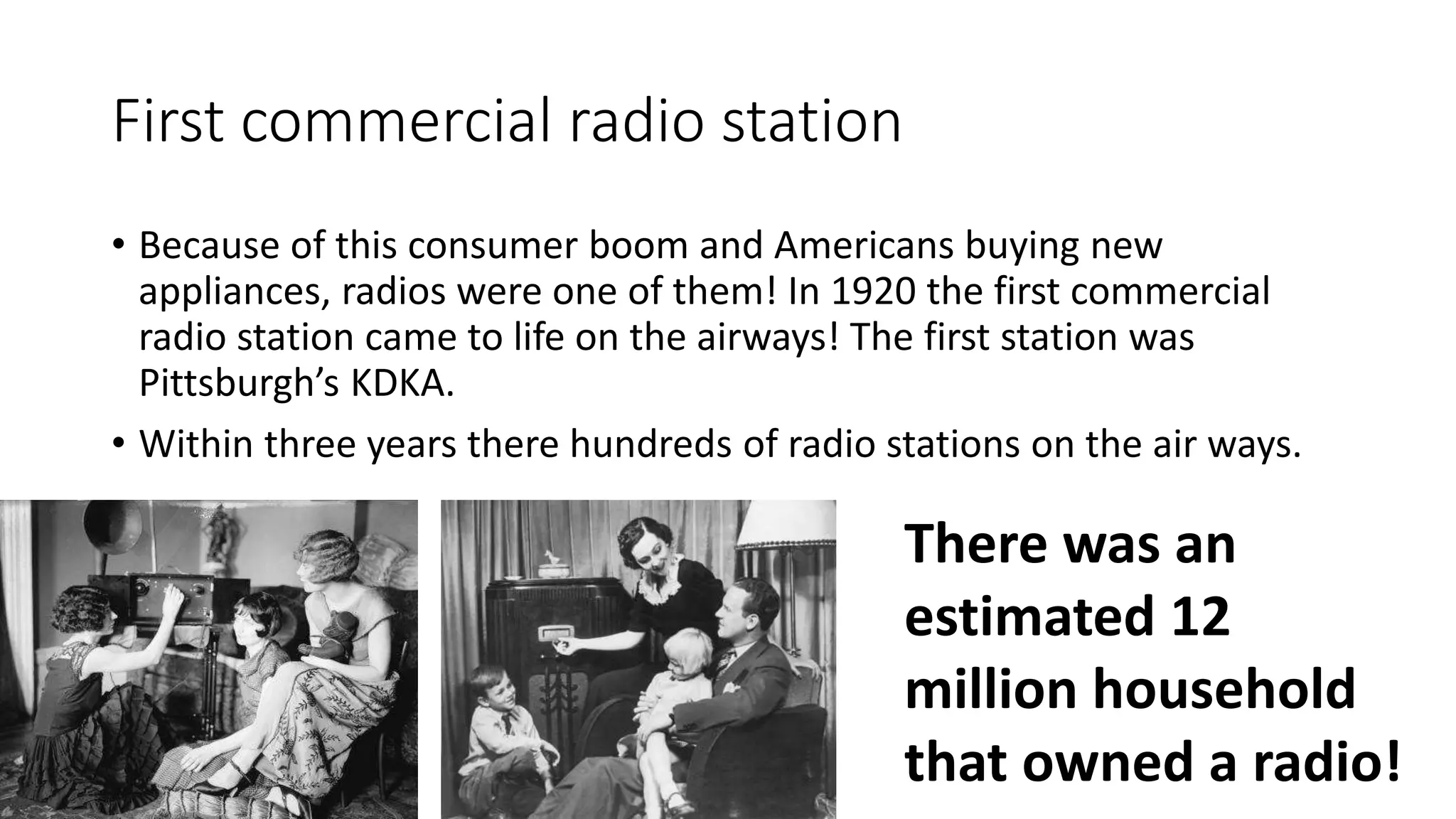 First commercial radio station
• Because of this consumer boom and Americans buying new
appliances, radios were one of them! In 1920 the first commercial
radio station came to life on the airways! The first station was
Pittsburgh’s KDKA.
• Within three years there hundreds of radio stations on the air ways.
There was an
estimated 12
million household
that owned a radio!
 