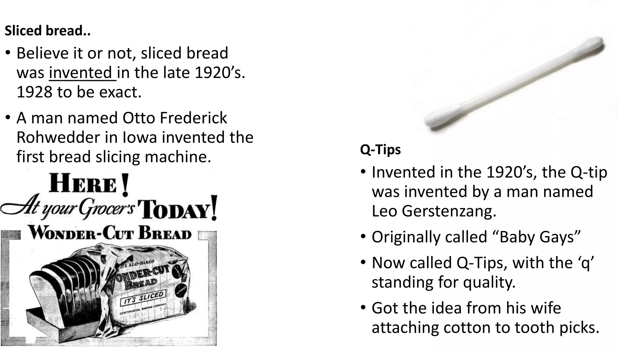 Sliced bread..
• Believe it or not, sliced bread
was invented in the late 1920’s.
1928 to be exact.
• A man named Otto Frederick
Rohwedder in Iowa invented the
first bread slicing machine. Q-Tips
• Invented in the 1920’s, the Q-tip
was invented by a man named
Leo Gerstenzang.
• Originally called “Baby Gays”
• Now called Q-Tips, with the ‘q’
standing for quality.
• Got the idea from his wife
attaching cotton to tooth picks.
 