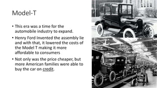 Model-T
• This era was a time for the
automobile industry to expand.
• Henry Ford Invented the assembly lie
and with that, it lowered the costs of
the Model T making it more
affordable to consumers
• Not only was the price cheaper, but
more American families were able to
buy the car on credit.
 