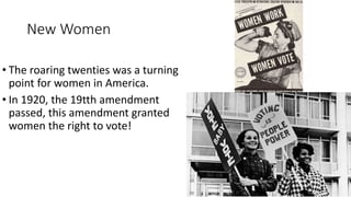 New Women
• The roaring twenties was a turning
point for women in America.
• In 1920, the 19tth amendment
passed, this amendment granted
women the right to vote!
 