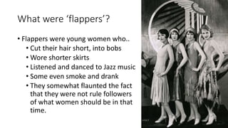 What were ‘flappers’?
• Flappers were young women who..
• Cut their hair short, into bobs
• Wore shorter skirts
• Listened and danced to Jazz music
• Some even smoke and drank
• They somewhat flaunted the fact
that they were not rule followers
of what women should be in that
time.
 