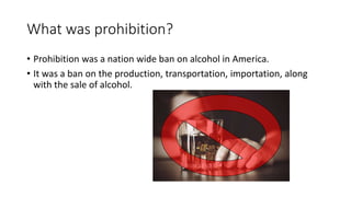 What was prohibition?
• Prohibition was a nation wide ban on alcohol in America.
• It was a ban on the production, transportation, importation, along
with the sale of alcohol.
 