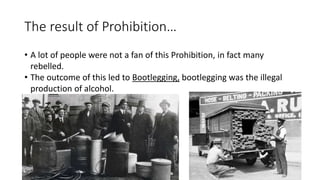 The result of Prohibition…
• A lot of people were not a fan of this Prohibition, in fact many
rebelled.
• The outcome of this led to Bootlegging, bootlegging was the illegal
production of alcohol.
 