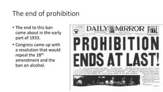 The end of prohibition
• The end to this ban
came about in the early
part of 1933.
• Congress came up with
a resolution that would
repeal the 18th
amendment and the
ban on alcohol.
 