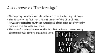 Also known as ‘The Jazz Age’
- The ’roaring twenties’ was also referred to as the Jazz age at times.
- This is due to the fact that this was the era of the birth of Jazz.
- It was originated from African Americans of the time but eventually
became popular with everyone.
- The rise of Jazz also related to the fact that radio and broadcasting
technology was coming out at the time.
 