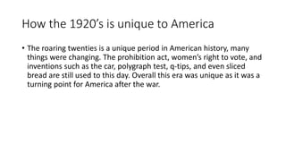 How the 1920’s is unique to America
• The roaring twenties is a unique period in American history, many
things were changing. The prohibition act, women’s right to vote, and
inventions such as the car, polygraph test, q-tips, and even sliced
bread are still used to this day. Overall this era was unique as it was a
turning point for America after the war.
 