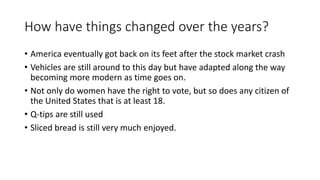 How have things changed over the years?
• America eventually got back on its feet after the stock market crash
• Vehicles are still around to this day but have adapted along the way
becoming more modern as time goes on.
• Not only do women have the right to vote, but so does any citizen of
the United States that is at least 18.
• Q-tips are still used
• Sliced bread is still very much enjoyed.
 