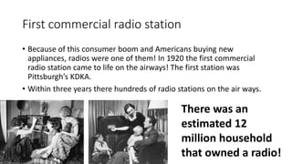 First commercial radio station
• Because of this consumer boom and Americans buying new
appliances, radios were one of them! In 1920 the first commercial
radio station came to life on the airways! The first station was
Pittsburgh’s KDKA.
• Within three years there hundreds of radio stations on the air ways.
There was an
estimated 12
million household
that owned a radio!
 